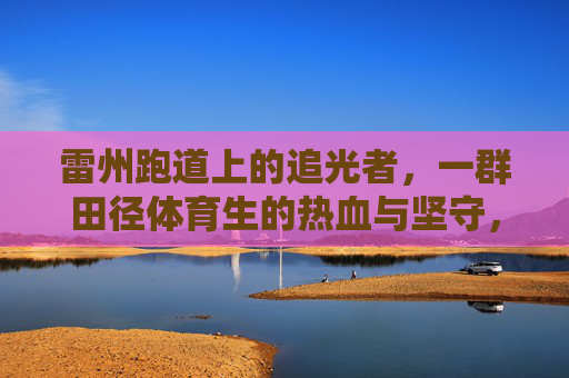 雷州跑道上的追光者，一群田径体育生的热血与坚守，雷州跑道追光者，田径体育生的热血坚守