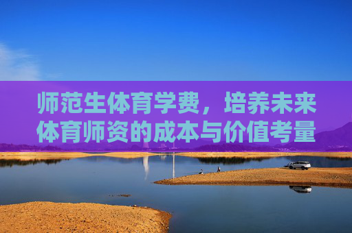 师范生体育学费,培养未来体育师资的成本与价值考量,师范生体育学费,未来体育师资培养的成本与价值考量 师范生体育学费,培养未来体育师资的成本与价值考量,师范生体育学费,未来体育师资培养的成本与价值考量