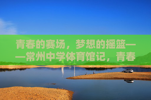 青春的赛场，梦想的摇篮——常州中学体育馆记，青春赛场，梦想摇篮——常州中学体育馆