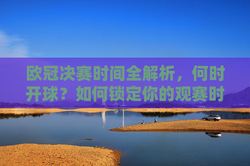 欧冠决赛时间全解析,何时开球?如何锁定你的观赛时刻?欧冠决赛时间全解析,何时开球?如何锁定观赛时刻? 欧冠决赛时间全解析,何时开球?如何锁定你的观赛时刻?欧冠决赛时间全解析,何时开球?如何锁定观赛时刻?