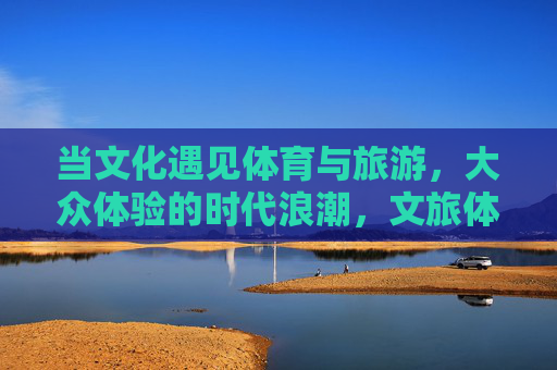 当文化遇见体育与旅游，大众体验的时代浪潮，文旅体融合，大众体验的时代浪潮