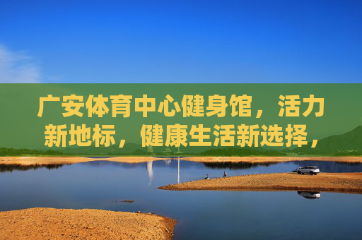 广安体育中心健身馆，活力新地标，健康生活新选择，广安体育中心健身馆，活力新地标，健康生活新选择