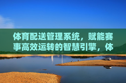 体育配送管理系统,赋能赛事高效运转的智慧引擎,体育配送管理系统,赛事高效运转的智慧引擎 体育配送管理系统,赋能赛事高效运转的智慧引擎,体育配送管理系统,赛事高效运转的智慧引擎