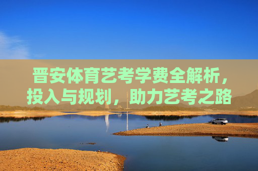 晋安体育艺考学费全解析,投入与规划,助力艺考之路,晋安体育艺考学费,投入规划与艺考助力 晋安体育艺考学费全解析,投入与规划,助力艺考之路,晋安体育艺考学费,投入规划与艺考助力