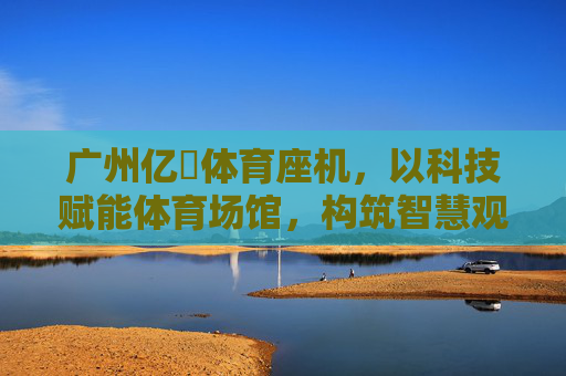 广州亿燊体育座机,以科技赋能体育场馆,构筑智慧观赛新生态,广州亿燊体育座机,科技赋能场馆,智构观赛新生态 广州亿燊体育座机,以科技赋能体育场馆,构筑智慧观赛新生态,广州亿燊体育座机,科技赋能场馆,智构观赛新生态
