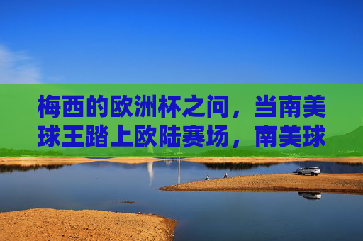 梅西的欧洲杯之问,当南美球王踏上欧陆赛场,南美球王的欧陆之问,梅西的欧洲杯征程 梅西的欧洲杯之问,当南美球王踏上欧陆赛场,南美球王的欧陆之问,梅西的欧洲杯征程