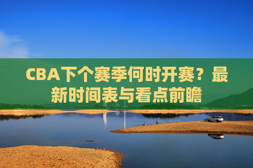 CBA下个赛季何时开赛？最新时间表与看点前瞻