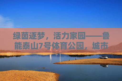 绿茵逐梦，活力家园——鲁能泰山7号体育公园，城市体育新地标