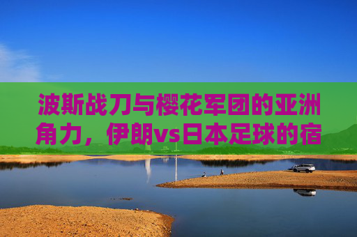 波斯战刀与樱花军团的亚洲角力,伊朗vs日本足球的宿命对决,波斯战刀与樱花军团,亚洲足球宿命角力 波斯战刀与樱花军团的亚洲角力,伊朗vs日本足球的宿命对决,波斯战刀与樱花军团,亚洲足球宿命角力