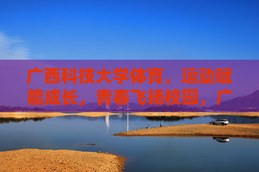 广西科技大学体育，运动赋能成长，青春飞扬校园，广西科技大学体育，运动赋能成长，青春飞扬校园