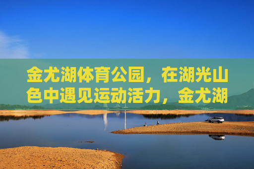 金尤湖体育公园,在湖光山色中遇见运动活力,金尤湖体育公园,湖光山色里的运动活力 金尤湖体育公园,在湖光山色中遇见运动活力,金尤湖体育公园,湖光山色里的运动活力
