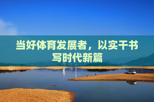 当好体育发展者,以实干书写时代新篇 当好体育发展者,以实干书写时代新篇