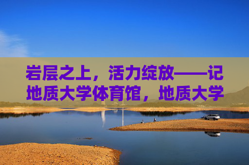 岩层之上,活力绽放——记地质大学体育馆,地质大学体育馆,岩层之上的活力绽放 岩层之上,活力绽放——记地质大学体育馆,地质大学体育馆,岩层之上的活力绽放