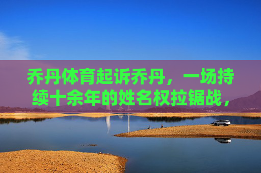 乔丹体育起诉乔丹,一场持续十余年的姓名权拉锯战,乔丹体育诉乔丹姓名权案,十余年拉锯战 乔丹体育起诉乔丹,一场持续十余年的姓名权拉锯战,乔丹体育诉乔丹姓名权案,十余年拉锯战