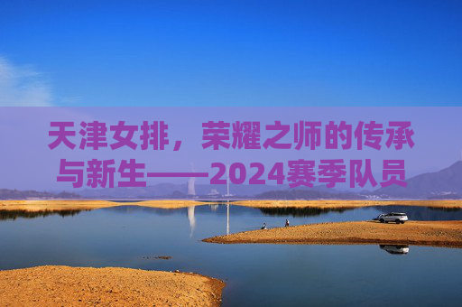 天津女排,荣耀之师的传承与新生——2024赛季队员名单巡礼,天津女排,传承与新生——2024赛季队员巡礼 天津女排,荣耀之师的传承与新生——2024赛季队员名单巡礼,天津女排,传承与新生——2024赛季队员巡礼