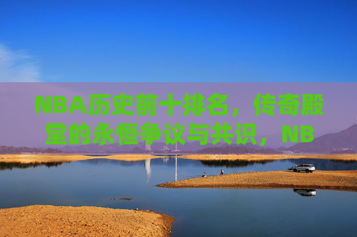 NBA历史前十排名,传奇殿堂的永恒争议与共识,NBA历史前十,传奇殿堂的永恒争议与共识 NBA历史前十排名,传奇殿堂的永恒争议与共识,NBA历史前十,传奇殿堂的永恒争议与共识