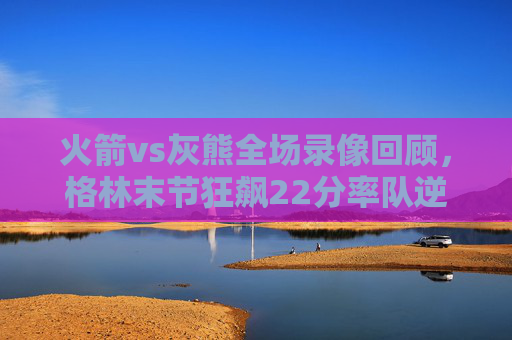 火箭vs灰熊全场录像回顾,格林末节狂飙22分率队逆转,年轻力量点燃丰田中心,格林末节22分狂飙率火箭逆转灰熊 年轻力量点燃丰田中心 火箭vs灰熊全场录像回顾,格林末节狂飙22分率队逆转,年轻力量点燃丰田中心,格林末节22分狂飙率火箭逆转灰熊 年轻力量点燃丰田中心