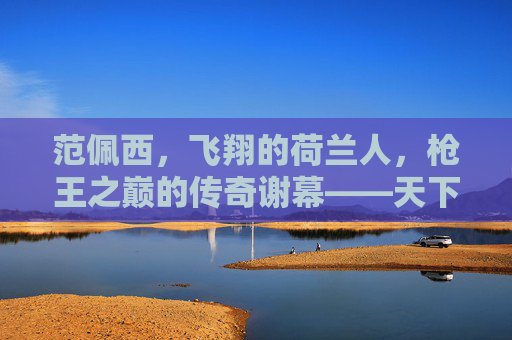 范佩西,飞翔的荷兰人,枪王之巅的传奇谢幕——天下足球最后的致敬,范佩西,飞翔的荷兰人,枪王之巅的传奇谢幕——天下足球最后的致敬 范佩西,飞翔的荷兰人,枪王之巅的传奇谢幕——天下足球最后的致敬,范佩西,飞翔的荷兰人,枪王之巅的传奇谢幕——天下足球最后的致敬
