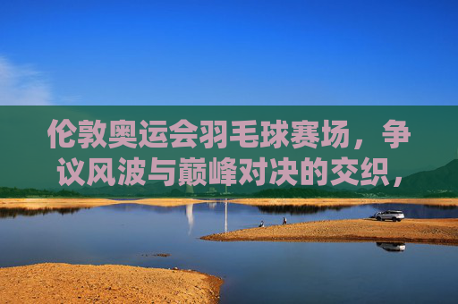 伦敦奥运会羽毛球赛场,争议风波与巅峰对决的交织,伦敦奥运羽毛球赛场,争议与巅峰对决的交织 伦敦奥运会羽毛球赛场,争议风波与巅峰对决的交织,伦敦奥运羽毛球赛场,争议与巅峰对决的交织
