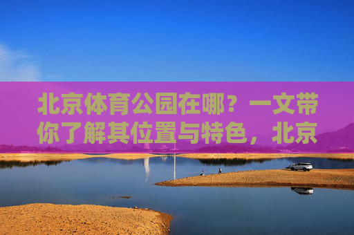 北京体育公园在哪?一文带你了解其位置与特色,北京体育公园位置与特色全解析 北京体育公园在哪?一文带你了解其位置与特色,北京体育公园位置与特色全解析