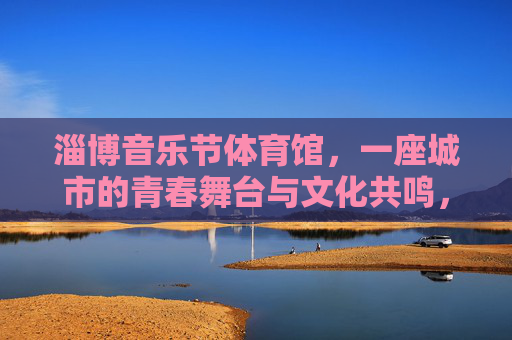 淄博音乐节体育馆,一座城市的青春舞台与文化共鸣,淄博音乐节体育馆,城市的青春舞台与文化共鸣 淄博音乐节体育馆,一座城市的青春舞台与文化共鸣,淄博音乐节体育馆,城市的青春舞台与文化共鸣