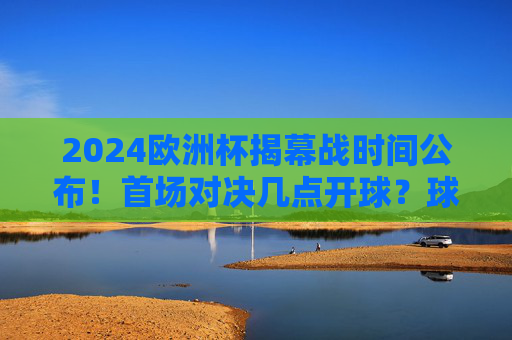 2024欧洲杯揭幕战时间公布!首场对决几点开球?球迷速看,2024欧洲杯揭幕战时间公布!首场对决开球时间速看 2024欧洲杯揭幕战时间公布!首场对决几点开球?球迷速看,2024欧洲杯揭幕战时间公布!首场对决开球时间速看