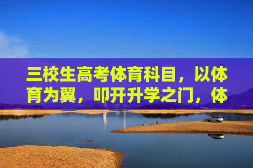 三校生高考体育科目,以体育为翼,叩开升学之门,体育为翼,三校生叩开高考升学之门 三校生高考体育科目,以体育为翼,叩开升学之门,体育为翼,三校生叩开高考升学之门