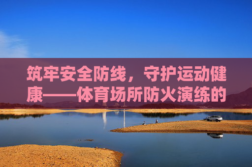 筑牢安全防线,守护运动健康——体育场所防火演练的重要性与实践,体育场所防火演练,筑牢安全防线,守护运动健康 筑牢安全防线,守护运动健康——体育场所防火演练的重要性与实践,体育场所防火演练,筑牢安全防线,守护运动健康