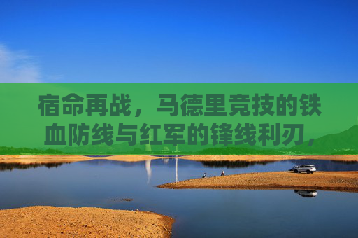 宿命再战，马德里竞技的铁血防线与红军的锋线利刃，谁能笑傲欧洲？宿命对决！马竞铁血防线与红军锋线谁能笑傲欧洲？