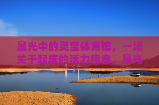 晨光中的灵宝体育馆，一场关于起床的活力序章，晨光灵宝体育馆，活力起床序章