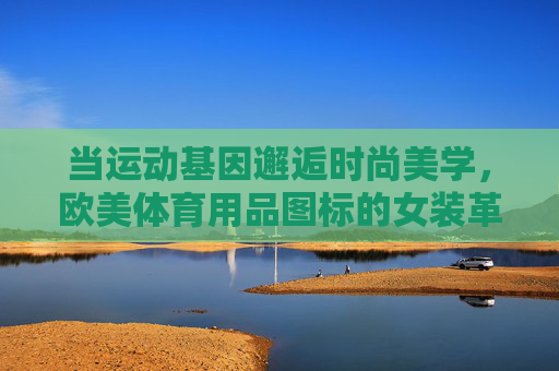 当运动基因邂逅时尚美学,欧美体育用品图标的女装革命,运动基因邂逅时尚美学,欧美体育用品图标的女装革命 当运动基因邂逅时尚美学,欧美体育用品图标的女装革命,运动基因邂逅时尚美学,欧美体育用品图标的女装革命