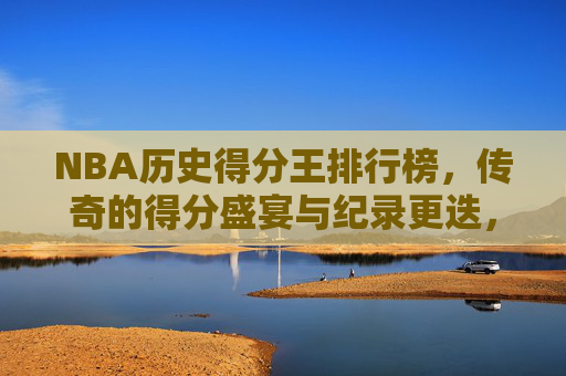 NBA历史得分王排行榜,传奇的得分盛宴与纪录更迭,NBA历史得分王,传奇盛宴与纪录更迭 NBA历史得分王排行榜,传奇的得分盛宴与纪录更迭,NBA历史得分王,传奇盛宴与纪录更迭