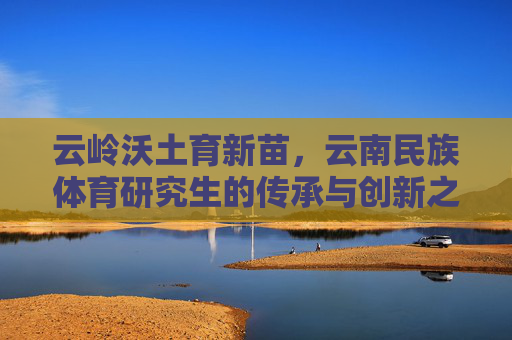 云岭沃土育新苗,云南民族体育研究生的传承与创新之路,云岭沃土育新苗,云南民族体育研究生的传承与创新 云岭沃土育新苗,云南民族体育研究生的传承与创新之路,云岭沃土育新苗,云南民族体育研究生的传承与创新