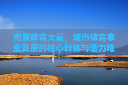 南京体育大厦,城市体育事业发展的核心载体与活力地标,南京体育大厦,城市体育事业发展的核心载体与活力地标 南京体育大厦,城市体育事业发展的核心载体与活力地标,南京体育大厦,城市体育事业发展的核心载体与活力地标