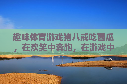 趣味体育游戏猪八戒吃西瓜,在欢笑中奔跑,在游戏中成长,趣味游戏猪八戒吃西瓜,欢笑奔跑中快乐成长 趣味体育游戏猪八戒吃西瓜,在欢笑中奔跑,在游戏中成长,趣味游戏猪八戒吃西瓜,欢笑奔跑中快乐成长