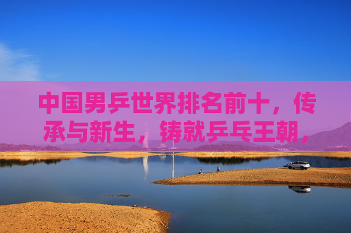 中国男乒世界排名前十,传承与新生,铸就乒乓王朝,中国男乒十强,传承新生铸就乒乓王朝 中国男乒世界排名前十,传承与新生,铸就乒乓王朝,中国男乒十强,传承新生铸就乒乓王朝