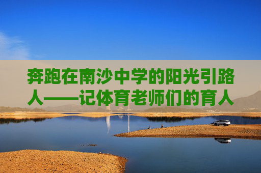 奔跑在南沙中学的阳光引路人——记体育老师们的育人故事，南沙中学体育老师，阳光引路人，育奔跑少年