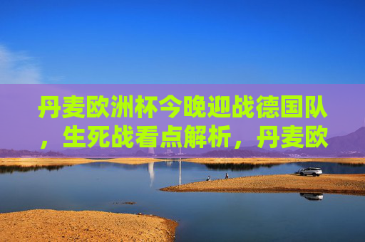 丹麦欧洲杯今晚迎战德国队,生死战看点解析,丹麦欧洲杯生死战今晚迎战德国,看点解析 丹麦欧洲杯今晚迎战德国队,生死战看点解析,丹麦欧洲杯生死战今晚迎战德国,看点解析