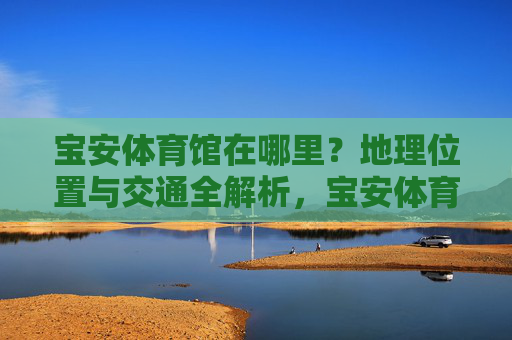 宝安体育馆在哪里?地理位置与交通全解析,宝安体育馆地理位置与交通全解析 宝安体育馆在哪里?地理位置与交通全解析,宝安体育馆地理位置与交通全解析