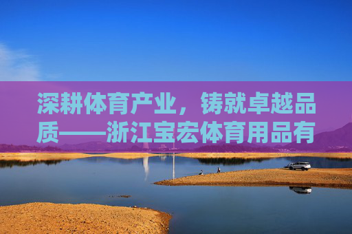 深耕体育产业,铸就卓越品质——浙江宝宏体育用品有限公司发展纪实,深耕体育产业,铸就卓越品质——浙江宝宏体育用品有限公司发展纪实 深耕体育产业,铸就卓越品质——浙江宝宏体育用品有限公司发展纪实,深耕体育产业,铸就卓越品质——浙江宝宏体育用品有限公司发展纪实