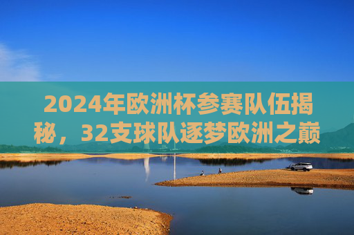 2024年欧洲杯参赛队伍揭秘，32支球队逐梦欧洲之巅，2024欧洲杯参赛队伍揭秘，32队逐梦欧洲之巅