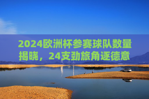 2024欧洲杯参赛球队数量揭晓,24支劲旅角逐德意志荣耀,2024欧洲杯,24支劲旅竞逐德意志荣耀 2024欧洲杯参赛球队数量揭晓,24支劲旅角逐德意志荣耀,2024欧洲杯,24支劲旅竞逐德意志荣耀
