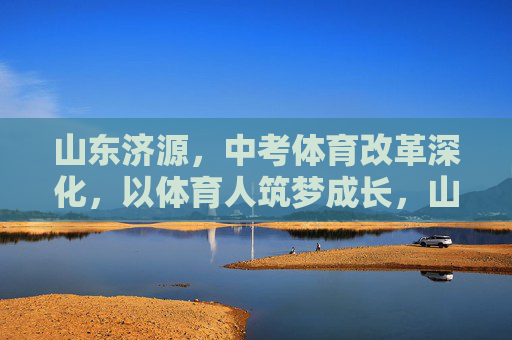 山东济源,中考体育改革深化,以体育人筑梦成长,山东济源深化中考体育改革 以体育人筑梦成长 山东济源,中考体育改革深化,以体育人筑梦成长,山东济源深化中考体育改革 以体育人筑梦成长