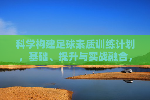 科学构建足球素质训练计划,基础、提升与实战融合,科学构建足球素质训练计划,基础、提升与实战融合 科学构建足球素质训练计划,基础、提升与实战融合,科学构建足球素质训练计划,基础、提升与实战融合