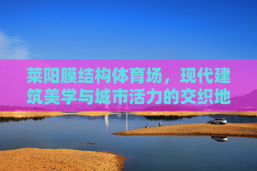 莱阳膜结构体育场,现代建筑美学与城市活力的交织地标,莱阳膜结构体育场,现代建筑美学与城市活力的交织地标 莱阳膜结构体育场,现代建筑美学与城市活力的交织地标,莱阳膜结构体育场,现代建筑美学与城市活力的交织地标