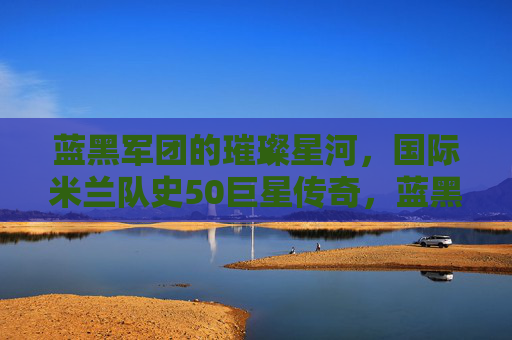 蓝黑军团的璀璨星河，国际米兰队史50巨星传奇，蓝黑军团的璀璨星河，国际米兰队史50巨星传奇