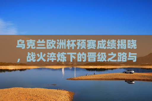乌克兰欧洲杯预赛成绩揭晓,战火淬炼下的晋级之路与关键战役回顾,战火淬炼!乌克兰欧洲杯预赛晋级之路与关键战役回顾 乌克兰欧洲杯预赛成绩揭晓,战火淬炼下的晋级之路与关键战役回顾,战火淬炼!乌克兰欧洲杯预赛晋级之路与关键战役回顾