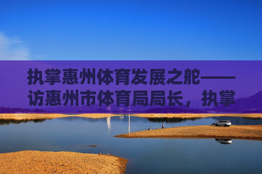 执掌惠州体育发展之舵——访惠州市体育局局长,执掌惠州体育发展之舵——访市体育局局长 执掌惠州体育发展之舵——访惠州市体育局局长,执掌惠州体育发展之舵——访市体育局局长