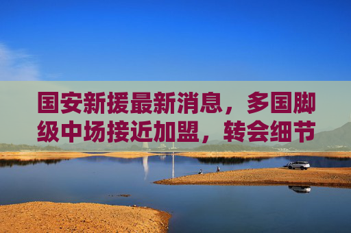 国安新援最新消息,多国脚级中场接近加盟,转会细节曝光引球迷期待,国安多国脚级中场接近加盟 转会细节曝光引球迷期待 国安新援最新消息,多国脚级中场接近加盟,转会细节曝光引球迷期待,国安多国脚级中场接近加盟 转会细节曝光引球迷期待