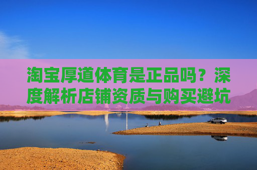 淘宝厚道体育是正品吗?深度解析店铺资质与购买避坑指南,淘宝厚道体育正品解析,资质鉴定与避坑指南 淘宝厚道体育是正品吗?深度解析店铺资质与购买避坑指南,淘宝厚道体育正品解析,资质鉴定与避坑指南